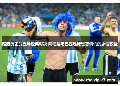跨越历史的五场经典对决 阿根廷与巴西足球恩怨情仇的永恒较量