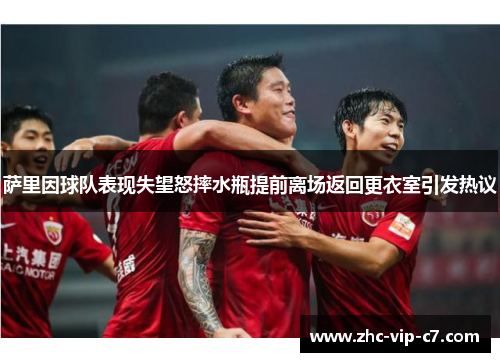 萨里因球队表现失望怒摔水瓶提前离场返回更衣室引发热议